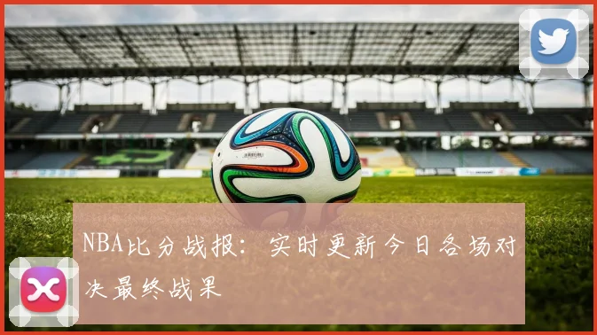 NBA比分战报:实时更新今日各场对决最终战果