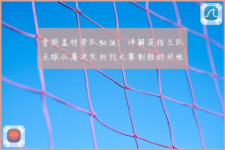 索斯盖特带队秘诀：详解英格兰队点球从屡次失利到大赛制胜的训练革新与心理突破
