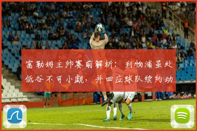 富勒姆主帅赛前解析：利物浦虽处低谷不可小觑，并回应球队续约动态