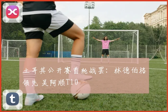土耳其公开赛首轮战罢:林德伯格领先 吴阿顺T10