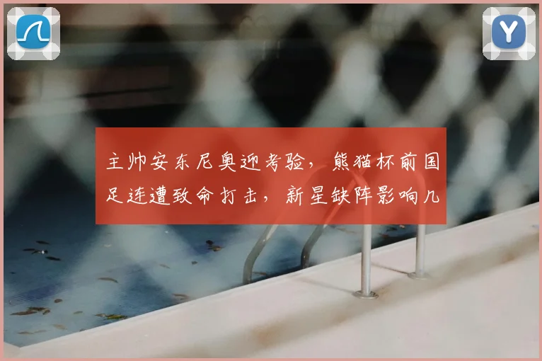 主帅安东尼奥迎考验，熊猫杯前国足连遭致命打击，新星缺阵影响几何