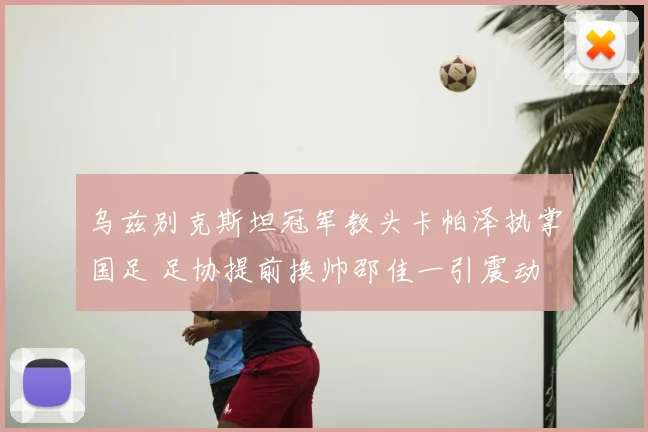 乌兹别克斯坦冠军教头卡帕泽执掌国足 足协提前换帅邵佳一引震动