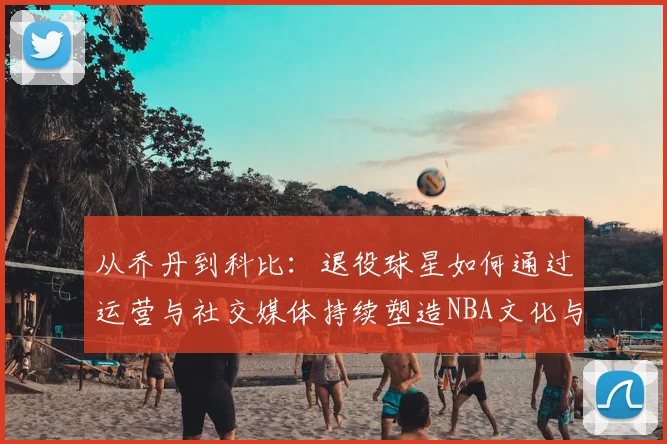 从乔丹到科比：退役球星如何通过运营与社交媒体持续塑造NBA文化与商业