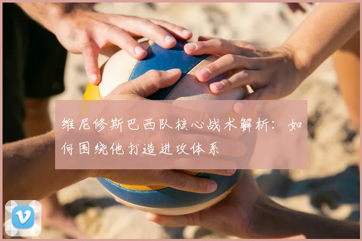 维尼修斯巴西队核心战术解析：如何围绕他打造进攻体系