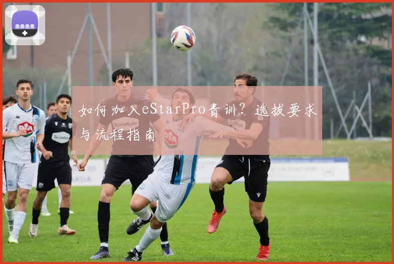 如何加入eStarPro青训?选拔要求与流程指南