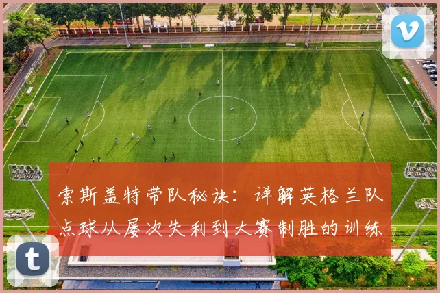 索斯盖特带队秘诀：详解英格兰队点球从屡次失利到大赛制胜的训练革新与心理突破