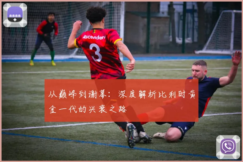 从巅峰到谢幕:深度解析比利时黄金一代的兴衰之路
