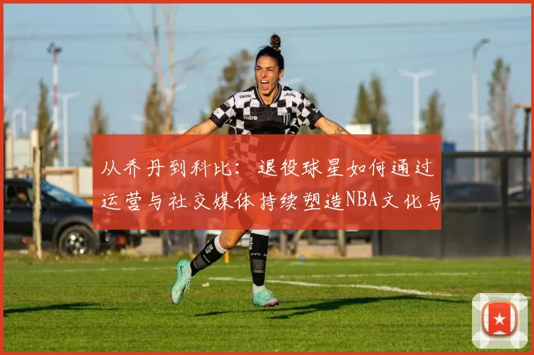 从乔丹到科比：退役球星如何通过运营与社交媒体持续塑造NBA文化与商业