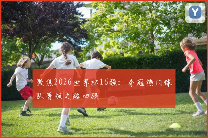 聚焦2026世界杯16强：夺冠热门球队晋级之路回顾
