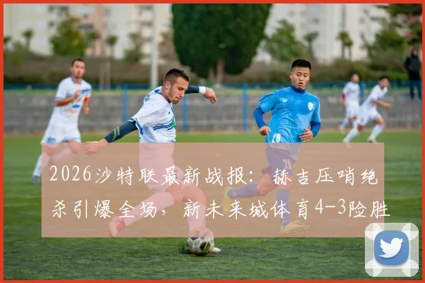 2026沙特联最新战报：赫吉压哨绝杀引爆全场，新未来城体育4-3险胜吉达联合，比赛过程全回顾