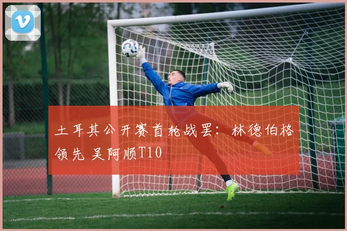 土耳其公开赛首轮战罢：林德伯格领先 吴阿顺T10