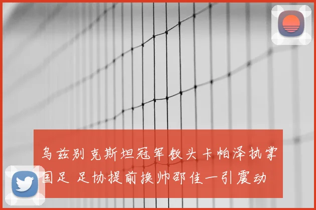 乌兹别克斯坦冠军教头卡帕泽执掌国足 足协提前换帅邵佳一引震动