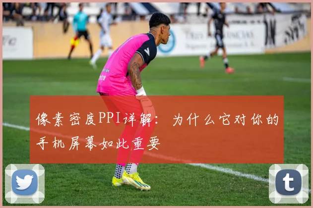 像素密度PPI详解:为什么它对你的手机屏幕如此重要