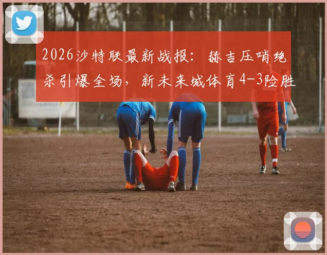2026沙特联最新战报：赫吉压哨绝杀引爆全场，新未来城体育4-3险胜吉达联合，比赛过程全回顾