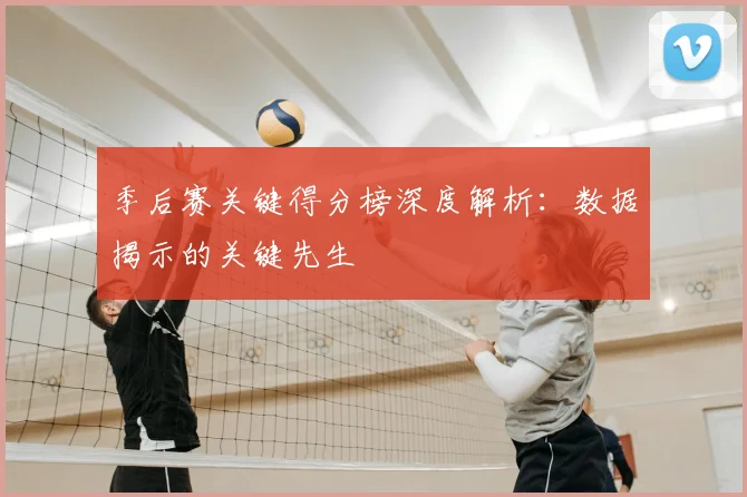 季后赛关键得分榜深度解析：数据揭示的关键先生