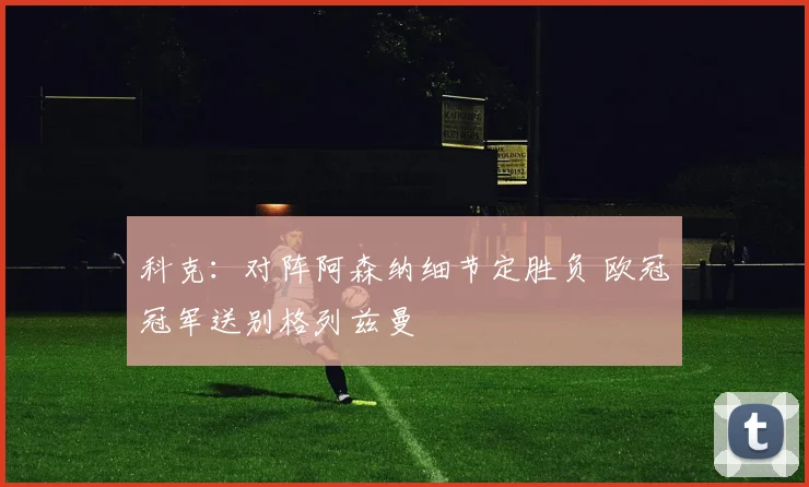 科克：对阵阿森纳细节定胜负 欧冠冠军送别格列兹曼