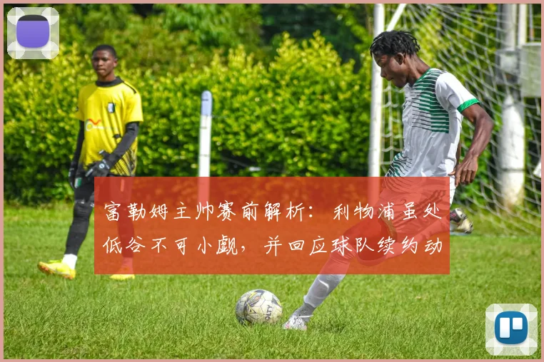 富勒姆主帅赛前解析：利物浦虽处低谷不可小觑，并回应球队续约动态