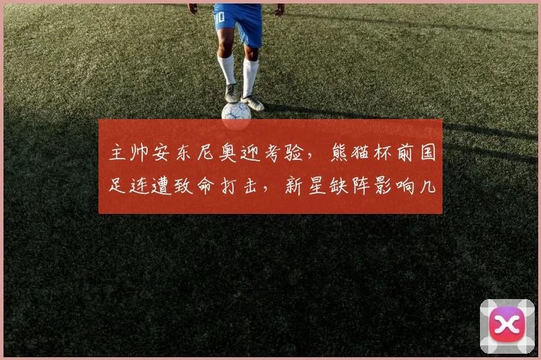 主帅安东尼奥迎考验，熊猫杯前国足连遭致命打击，新星缺阵影响几何