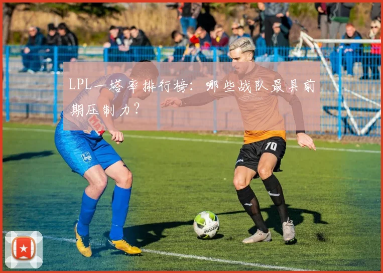 LPL一塔率排行榜：哪些战队最具前期压制力？